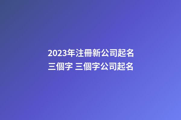 2023年注冊新公司起名三個字 三個字公司起名-第1張-公司起名-玄機派